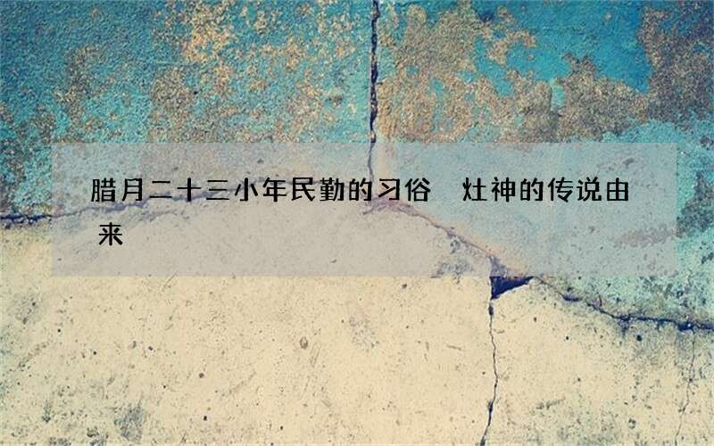 腊月二十三小年民勤的习俗 灶神的传说由来